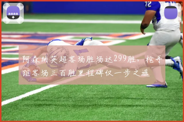 阿森纳英超客场胜场达299胜,枪手距客场三百胜里程碑仅一步之遥