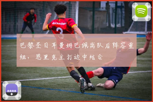 巴黎圣日耳曼姆巴佩离队后阵容重组,恩里克主打边中结合