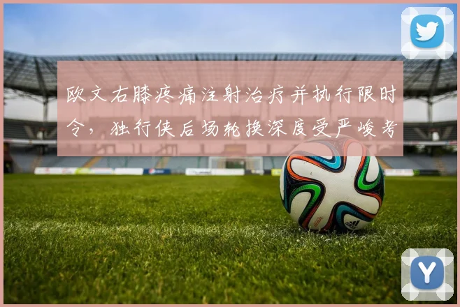 欧文右膝疼痛注射治疗并执行限时令,独行侠后场轮换深度受严峻考验