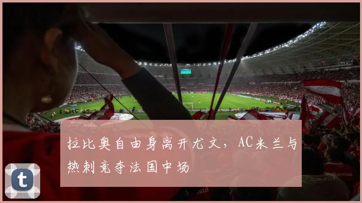 拉比奥自由身离开尤文,AC米兰与热刺竞夺法国中场