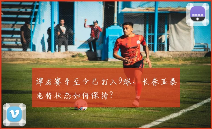 谭龙赛季至今已打入9球,长春亚泰老将状态如何保持?